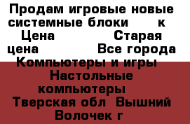 Продам игровые новые системные блоки 25-95к › Цена ­ 25 000 › Старая цена ­ 27 000 - Все города Компьютеры и игры » Настольные компьютеры   . Тверская обл.,Вышний Волочек г.